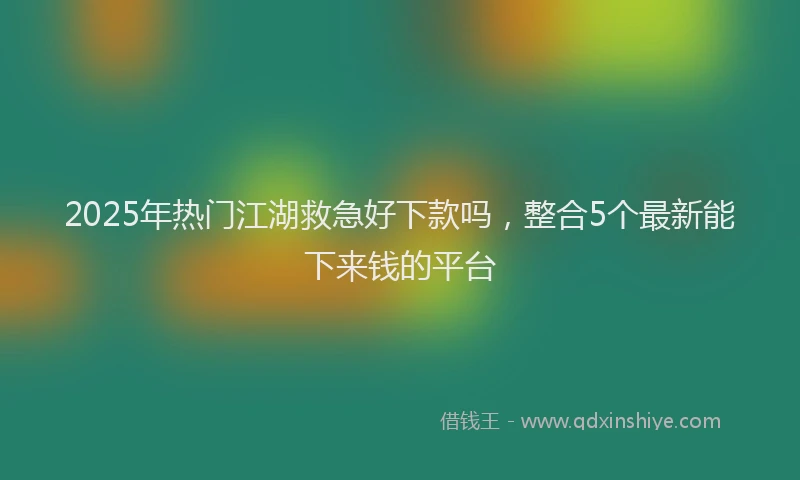 2025年热门江湖救急好下款吗，整合5个最新能下来钱的平台