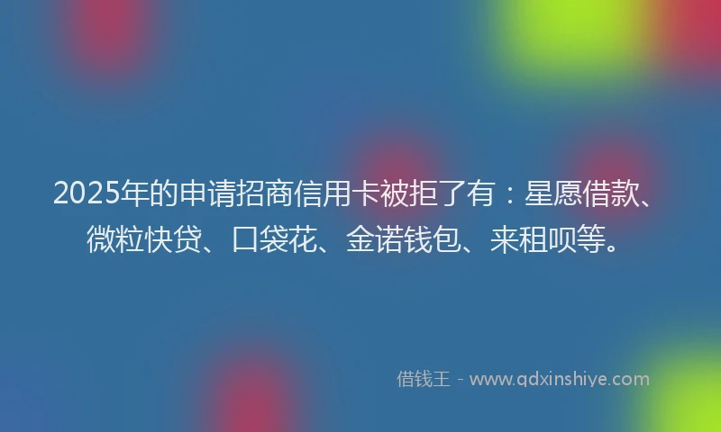 2025年的申请招商信用卡被拒了有：星愿借款、微粒快贷、口袋花、金诺钱包、来租呗等。