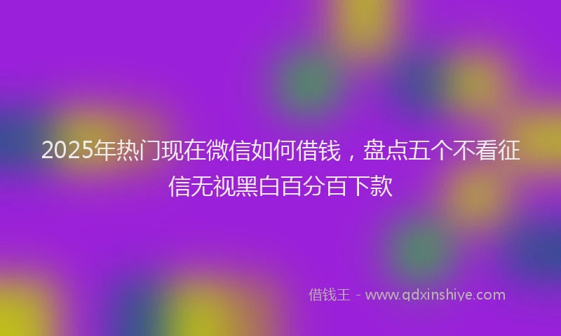 2025年热门现在微信如何借钱，盘点五个不看征信无视黑白百分百下款
