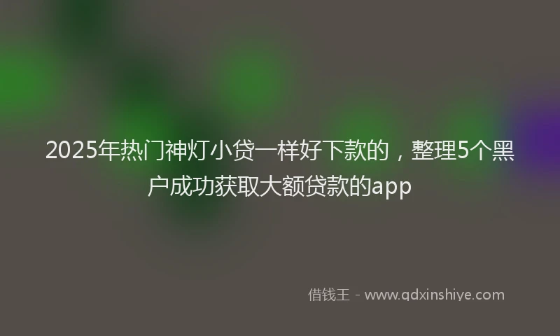 2025年热门神灯小贷一样好下款的，整理5个黑户成功获取大额贷款的app