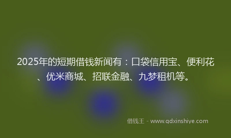 2025年的短期借钱新闻有：口袋信用宝、便利花、优米商城、招联金融、九梦租机等。