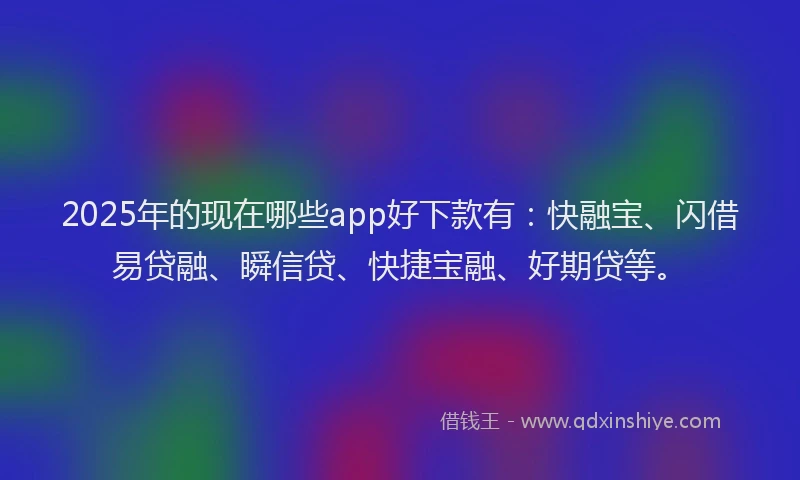 2025年的现在哪些app好下款有：快融宝、闪借易贷融、瞬信贷、快捷宝融、好期贷等。
