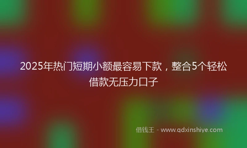 2025年热门短期小额最容易下款，整合5个轻松借款无压力口子