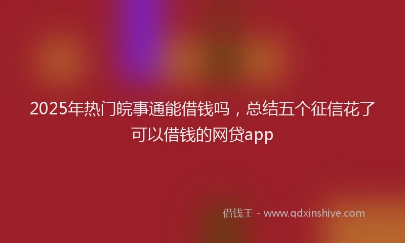 2025年热门皖事通能借钱吗，总结五个征信花了可以借钱的网贷app