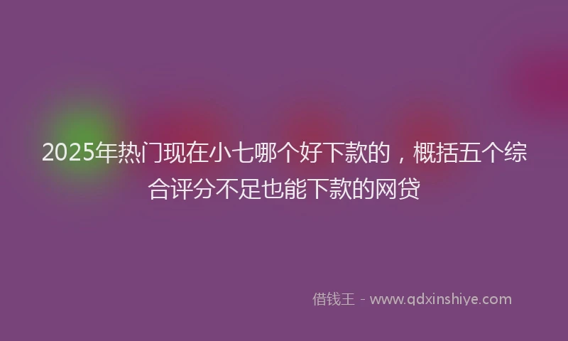 2025年热门现在小七哪个好下款的，概括五个综合评分不足也能下款的网贷