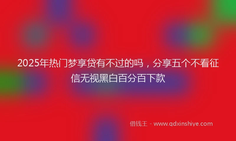 2025年热门梦享贷有不过的吗，分享五个不看征信无视黑白百分百下款