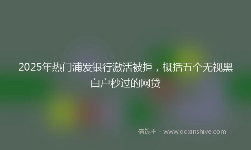 2025年热门浦发银行激活被拒，概括五个无视黑白户秒过的网贷