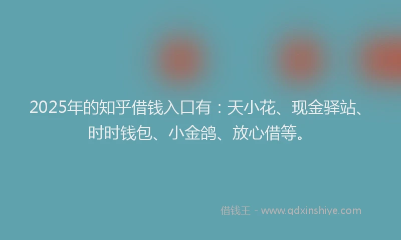 2025年的知乎借钱入口有：天小花、现金驿站、时时钱包、小金鸽、放心借等。