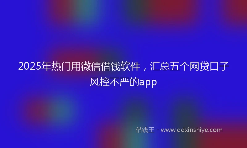 2025年热门用微信借钱软件，汇总五个网贷口子风控不严的app