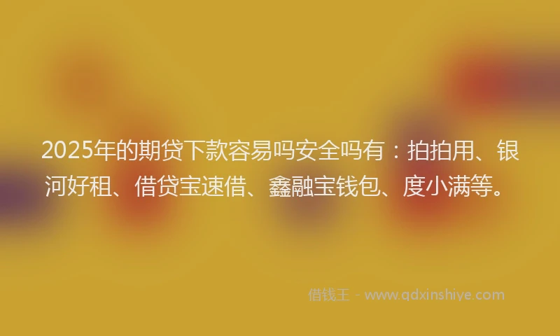 2025年的期贷下款容易吗安全吗有：拍拍用、银河好租、借贷宝速借、鑫融宝钱包、度小满等。