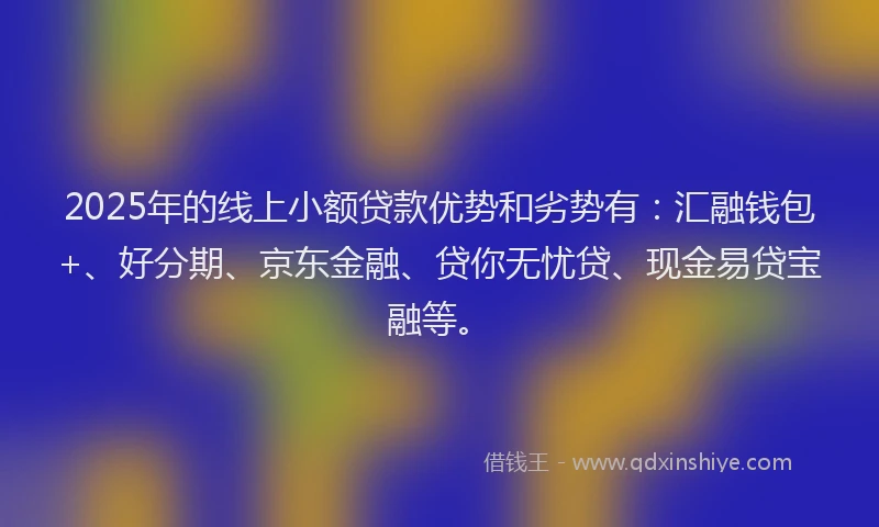 2025年的线上小额贷款优势和劣势有：汇融钱包+、好分期、京东金融、贷你无忧贷、现金易贷宝融等。