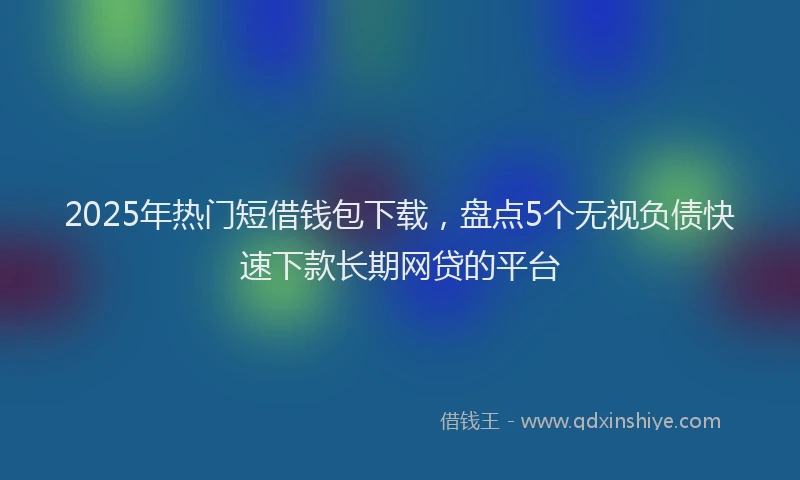 2025年热门短借钱包下载，盘点5个无视负债快速下款长期网贷的平台