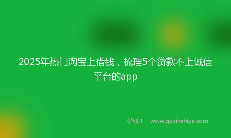 2025年热门淘宝上借钱，梳理5个贷款不上诚信平台的app