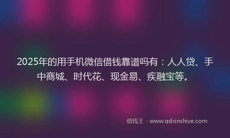2025年的用手机微信借钱靠谱吗有：人人贷、手中商城、时代花、现金易、疾融宝等。