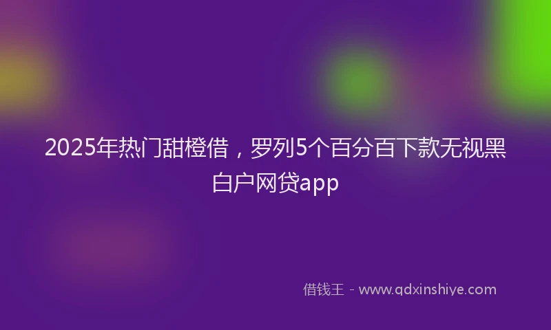 2025年热门甜橙借，罗列5个百分百下款无视黑白户网贷app