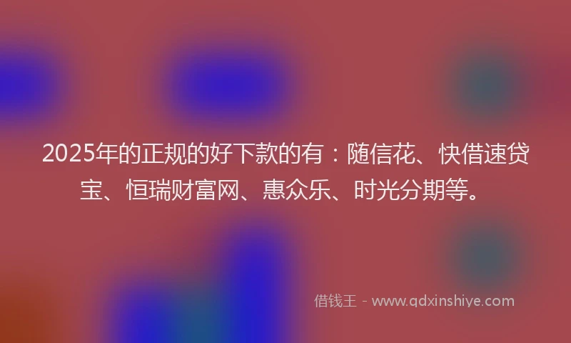 2025年的正规的好下款的有：随信花、快借速贷宝、恒瑞财富网、惠众乐、时光分期等。