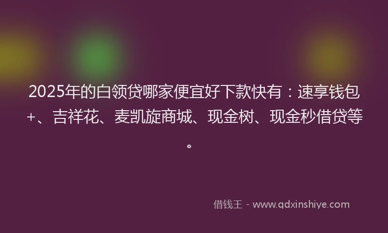 2025年的白领贷哪家便宜好下款快有：速享钱包+、吉祥花、麦凯旋商城、现金树、现金秒借贷等。