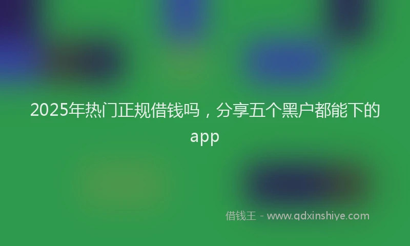 2025年热门正规借钱吗，分享五个黑户都能下的app