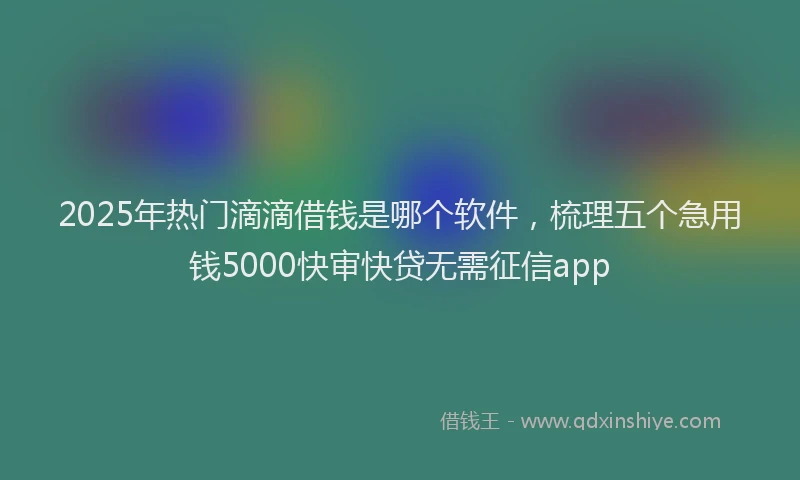 2025年热门滴滴借钱是哪个软件，梳理五个急用钱5000快审快贷无需征信app