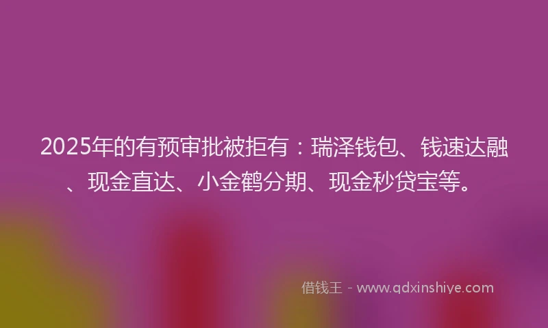 2025年的有预审批被拒有：瑞泽钱包、钱速达融、现金直达、小金鹤分期、现金秒贷宝等。