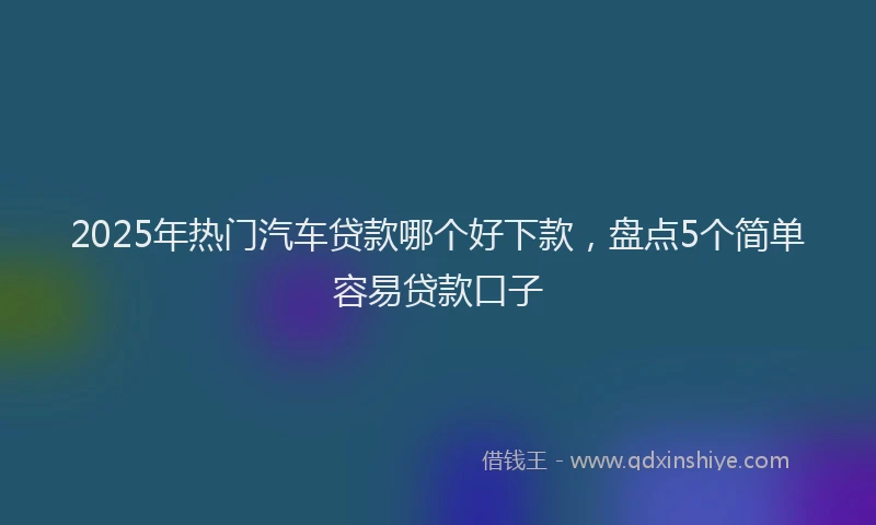 2025年热门汽车贷款哪个好下款，盘点5个简单容易贷款口子