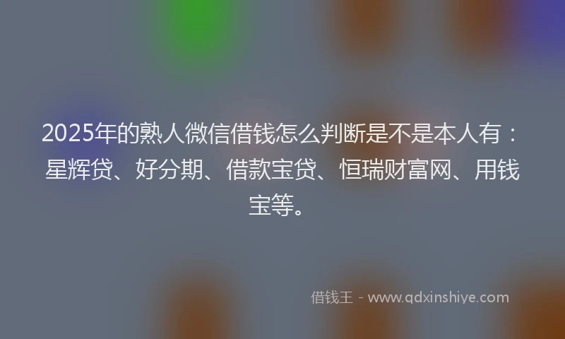 2025年的熟人微信借钱怎么判断是不是本人有：星辉贷、好分期、借款宝贷、恒瑞财富网、用钱宝等。