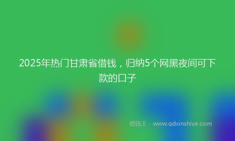2025年热门甘肃省借钱，归纳5个网黑夜间可下款的口子