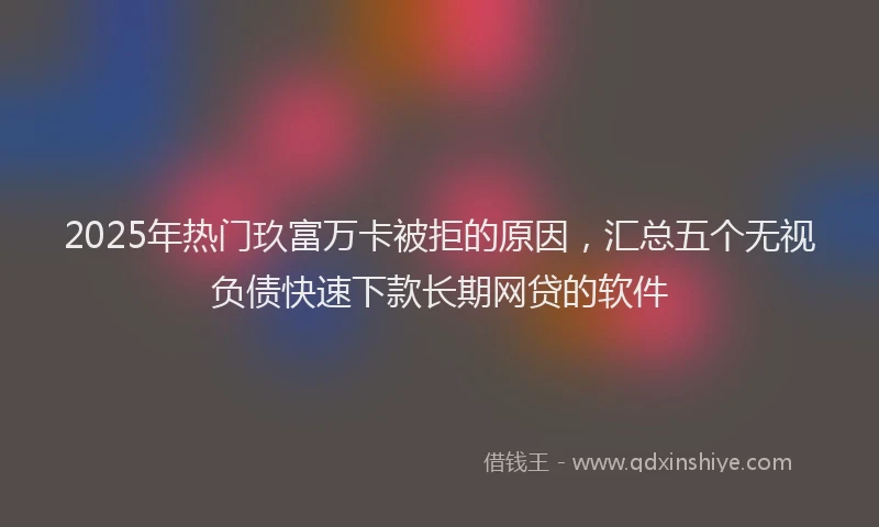2025年热门玖富万卡被拒的原因，汇总五个无视负债快速下款长期网贷的软件