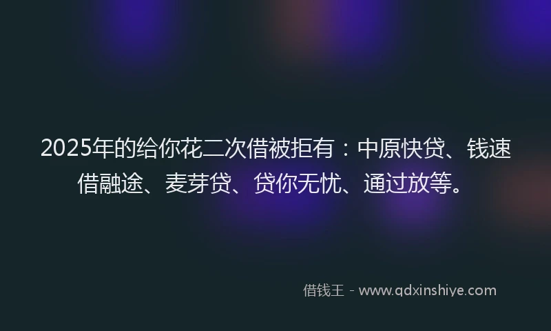 2025年的给你花二次借被拒有：中原快贷、钱速借融途、麦芽贷、贷你无忧、通过放等。