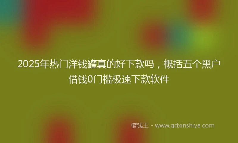 2025年热门洋钱罐真的好下款吗，概括五个黑户借钱0门槛极速下款软件