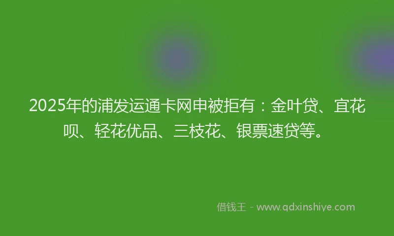 2025年的浦发运通卡网申被拒有：金叶贷、宜花呗、轻花优品、三枝花、银票速贷等。