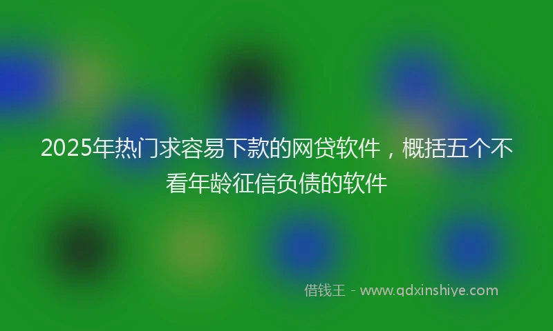 2025年热门求容易下款的网贷软件，概括五个不看年龄征信负债的软件