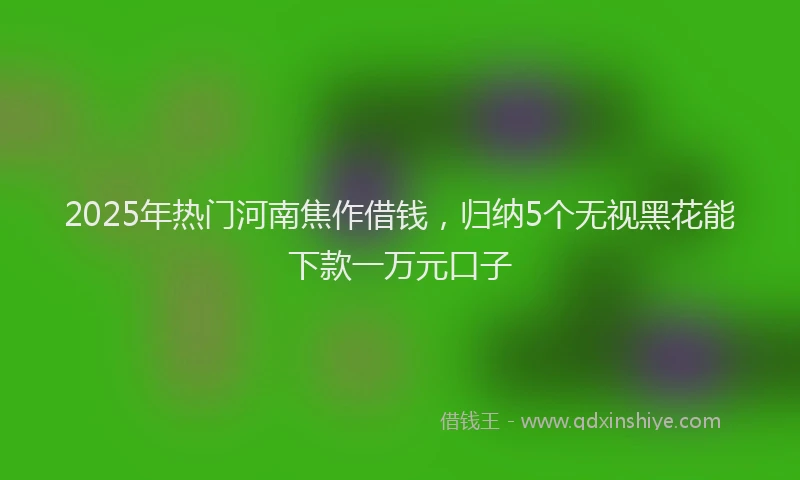 2025年热门河南焦作借钱，归纳5个无视黑花能下款一万元口子