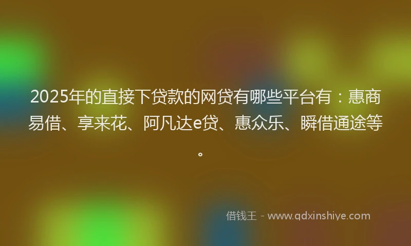 2025年的直接下贷款的网贷有哪些平台有：惠商易借、享来花、阿凡达e贷、惠众乐、瞬借通途等。