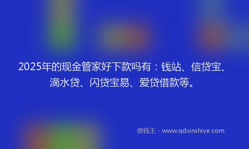 2025年的现金管家好下款吗有：钱站、信贷宝、滴水贷、闪贷宝易、爱贷借款等。