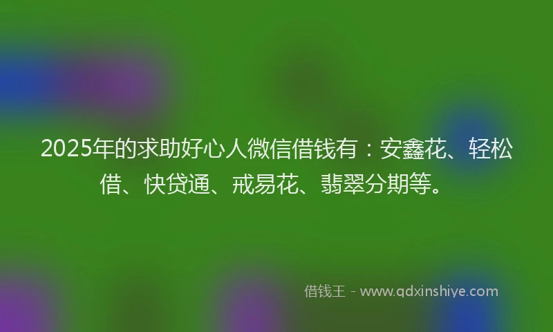 2025年的求助好心人微信借钱有：安鑫花、轻松借、快贷通、戒易花、翡翠分期等。