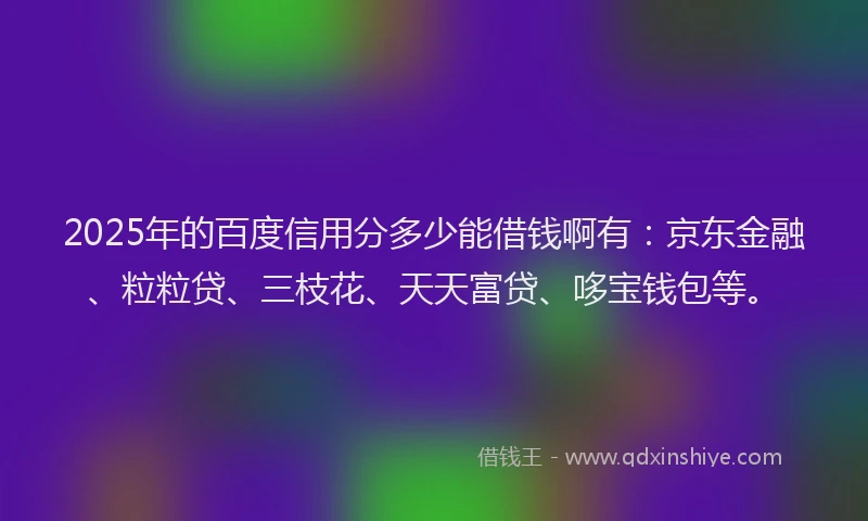 2025年的百度信用分多少能借钱啊有：京东金融、粒粒贷、三枝花、天天富贷、哆宝钱包等。