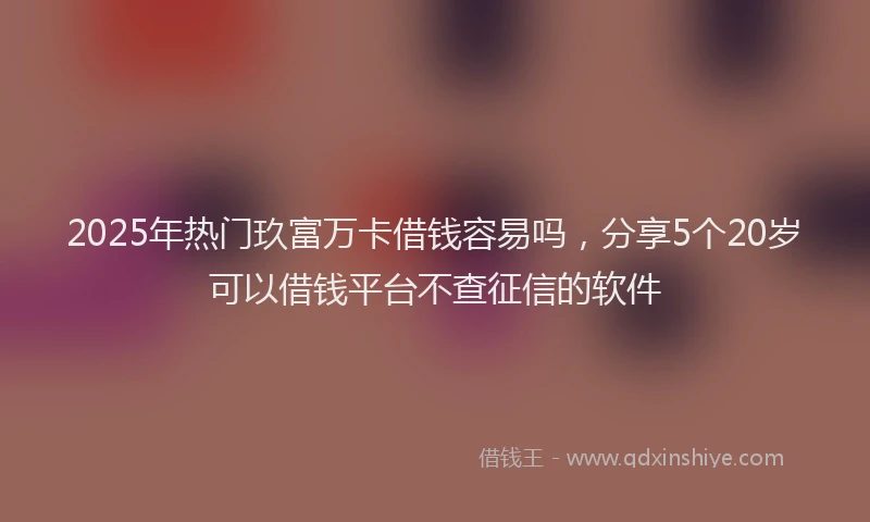2025年热门玖富万卡借钱容易吗，分享5个20岁可以借钱平台不查征信的软件