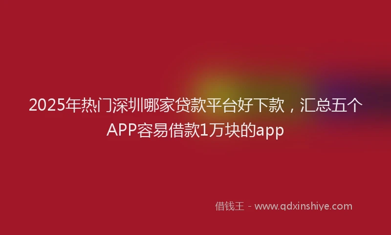2025年热门深圳哪家贷款平台好下款，汇总五个APP容易借款1万块的app