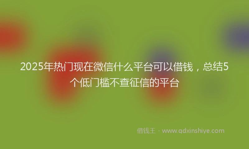 2025年热门现在微信什么平台可以借钱，总结5个低门槛不查征信的平台
