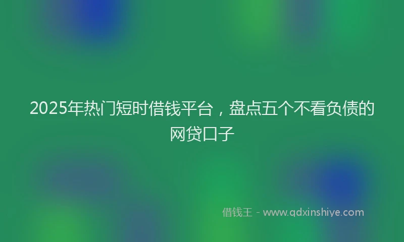 2025年热门短时借钱平台，盘点五个不看负债的网贷口子