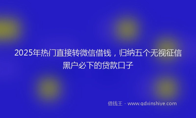 2025年热门直接转微信借钱，归纳五个无视征信黑户必下的贷款口子