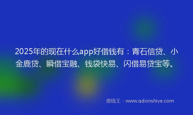 2025年的现在什么app好借钱有：青石信贷、小金鹿贷、瞬借宝融、钱袋快易、闪借易贷宝等。