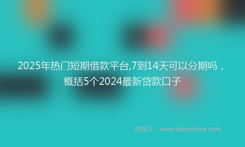 2025年热门短期借款平台,7到14天可以分期吗，概括5个2024最新贷款口子