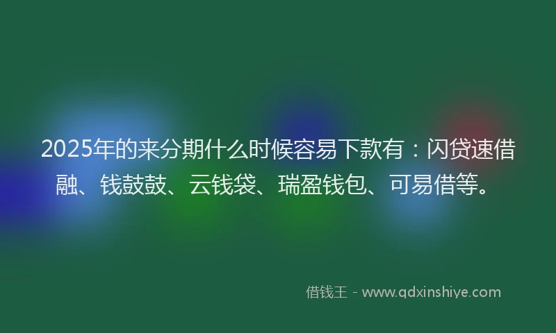2025年的来分期什么时候容易下款有：闪贷速借融、钱鼓鼓、云钱袋、瑞盈钱包、可易借等。