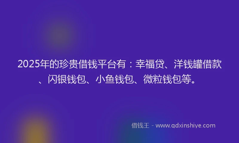 2025年的珍贵借钱平台有：幸福贷、洋钱罐借款、闪银钱包、小鱼钱包、微粒钱包等。