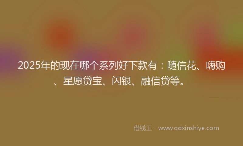 2025年的现在哪个系列好下款有：随信花、嗨购、星愿贷宝、闪银、融信贷等。