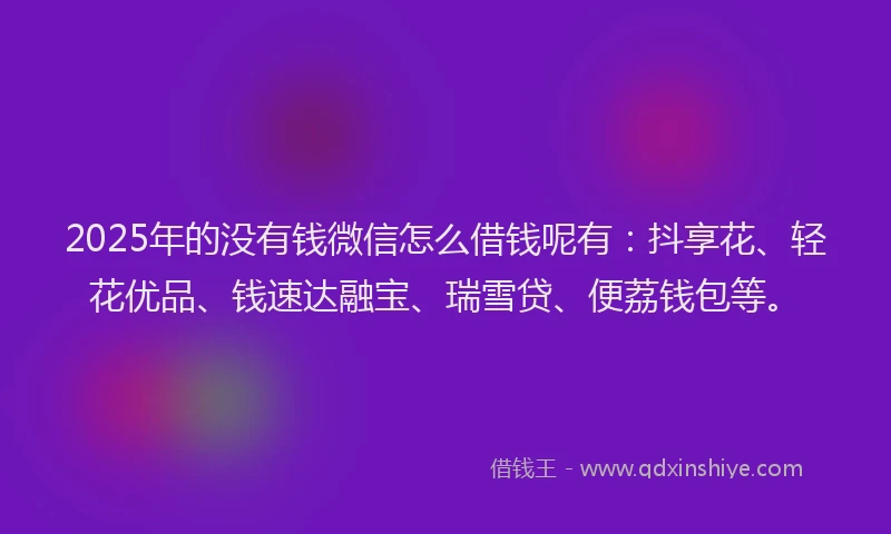 2025年的没有钱微信怎么借钱呢有：抖享花、轻花优品、钱速达融宝、瑞雪贷、便荔钱包等。