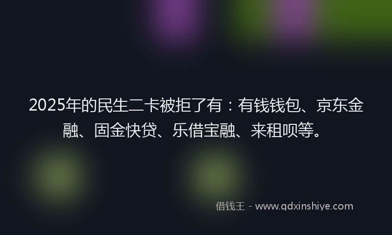 2025年的民生二卡被拒了有：有钱钱包、京东金融、固金快贷、乐借宝融、来租呗等。
