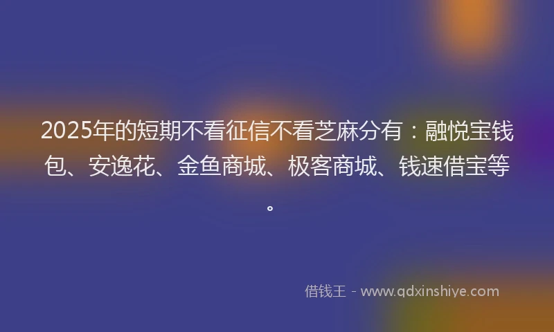 2025年的短期不看征信不看芝麻分有：融悦宝钱包、安逸花、金鱼商城、极客商城、钱速借宝等。